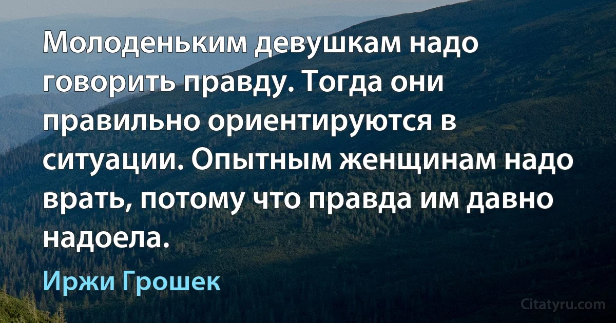 Молоденьким девушкам надо говорить правду. Тогда они правильно ориентируются в ситуации. Опытным женщинам надо врать, потому что правда им давно надоела. (Иржи Грошек)