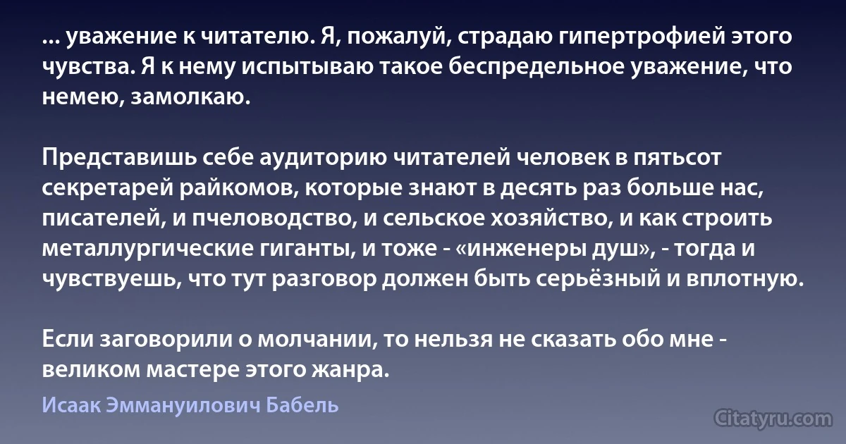 ... уважение к читателю. Я, пожалуй, страдаю гипертрофией этого чувства. Я к нему испытываю такое беспредельное уважение, что немею, замолкаю.

Представишь себе аудиторию читателей человек в пятьсот секретарей райкомов, которые знают в десять раз больше нас, писателей, и пчеловодство, и сельское хозяйство, и как строить металлургические гиганты, и тоже - «инженеры душ», - тогда и чувствуешь, что тут разговор должен быть серьёзный и вплотную.

Если заговорили о молчании, то нельзя не сказать обо мне - великом мастере этого жанра. (Исаак Эммануилович Бабель)