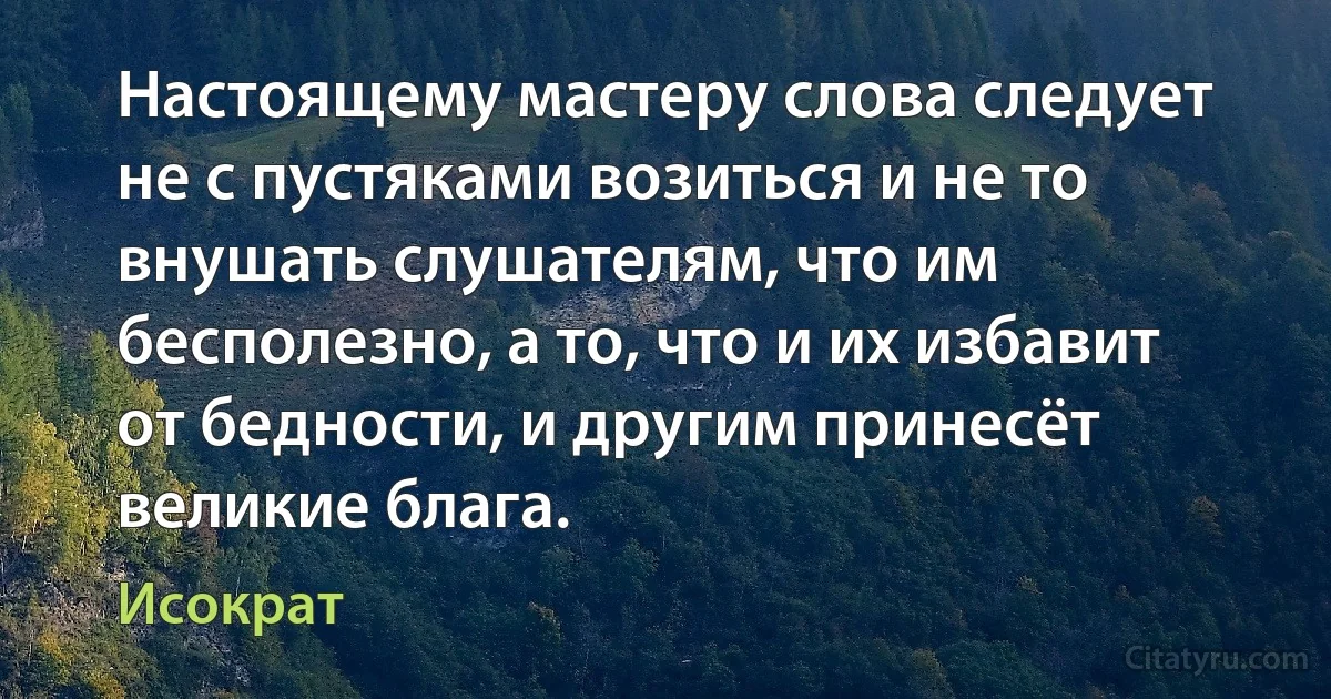 Настоящему мастеру слова следует не с пустяками возиться и не то внушать слушателям, что им бесполезно, а то, что и их избавит от бедности, и другим принесёт великие блага. (Исократ)