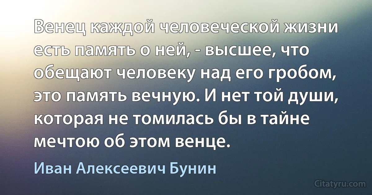 Венец каждой человеческой жизни есть память о ней, - высшее, что обещают человеку над его гробом, это память вечную. И нет той души, которая не томилась бы в тайне мечтою об этом венце. (Иван Алексеевич Бунин)