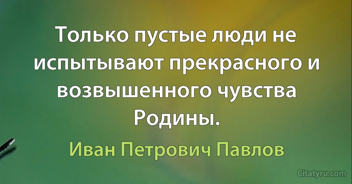 Только пустые люди не испытывают прекрасного и возвышенного чувства Родины. (Иван Петрович Павлов)