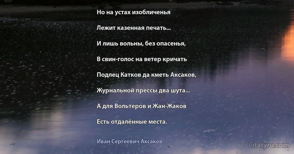 Но на устах изобличенья

Лежит казенная печать...

И лишь вольны, без опасенья,

В свин-голос на ветер кричать

Подлец Катков да кметь Аксаков,

Журнальной прессы два шута...

А для Вольтеров и Жан-Жаков

Есть отдалённые места. (Иван Сергеевич Аксаков)