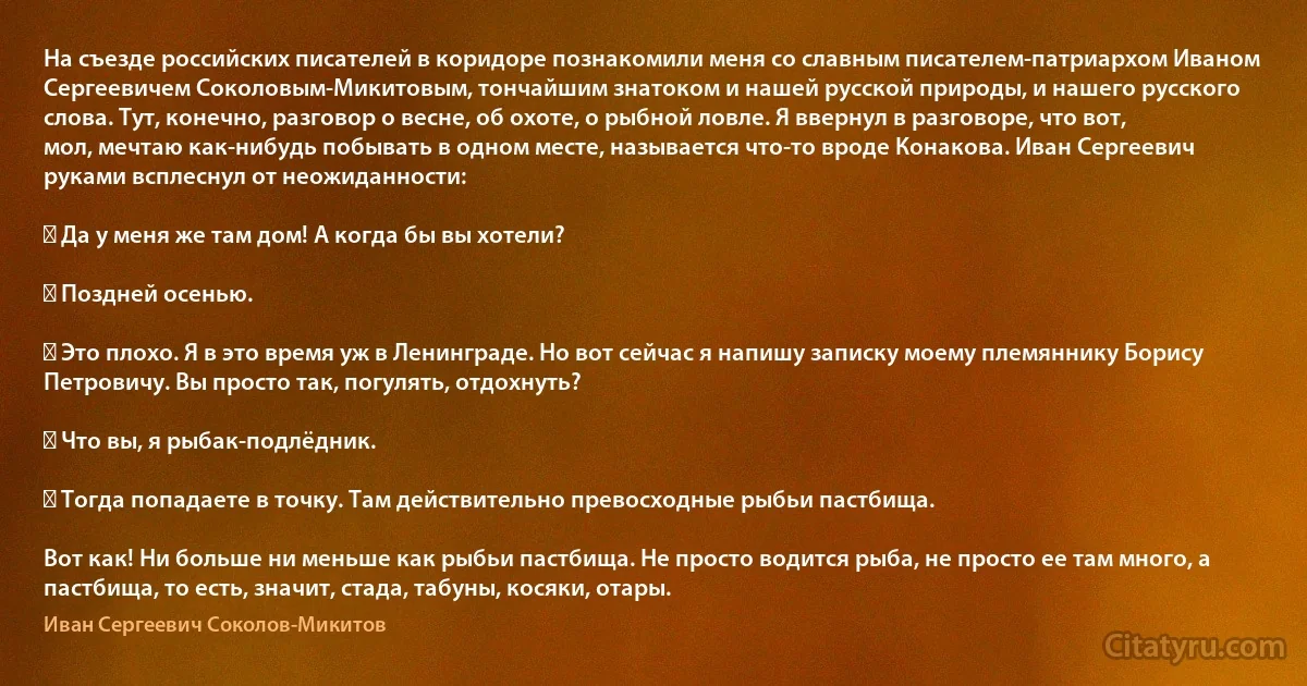 На съезде российских писателей в коридоре познакомили меня со славным писателем-патриархом Иваном Сергеевичем Соколовым-Микитовым, тончайшим знатоком и нашей русской природы, и нашего русского слова. Тут, конечно, разговор о весне, об охоте, о рыбной ловле. Я ввернул в разговоре, что вот, мол, мечтаю как-нибудь побывать в одном месте, называется что-то вроде Конакова. Иван Сергеевич руками всплеснул от неожиданности:

― Да у меня же там дом! А когда бы вы хотели?

― Поздней осенью.

― Это плохо. Я в это время уж в Ленинграде. Но вот сейчас я напишу записку моему племяннику Борису Петровичу. Вы просто так, погулять, отдохнуть?

― Что вы, я рыбак-подлёдник.

― Тогда попадаете в точку. Там действительно превосходные рыбьи пастбища.

Вот как! Ни больше ни меньше как рыбьи пастбища. Не просто водится рыба, не просто ее там много, а пастбища, то есть, значит, стада, табуны, косяки, отары. (Иван Сергеевич Соколов-Микитов)