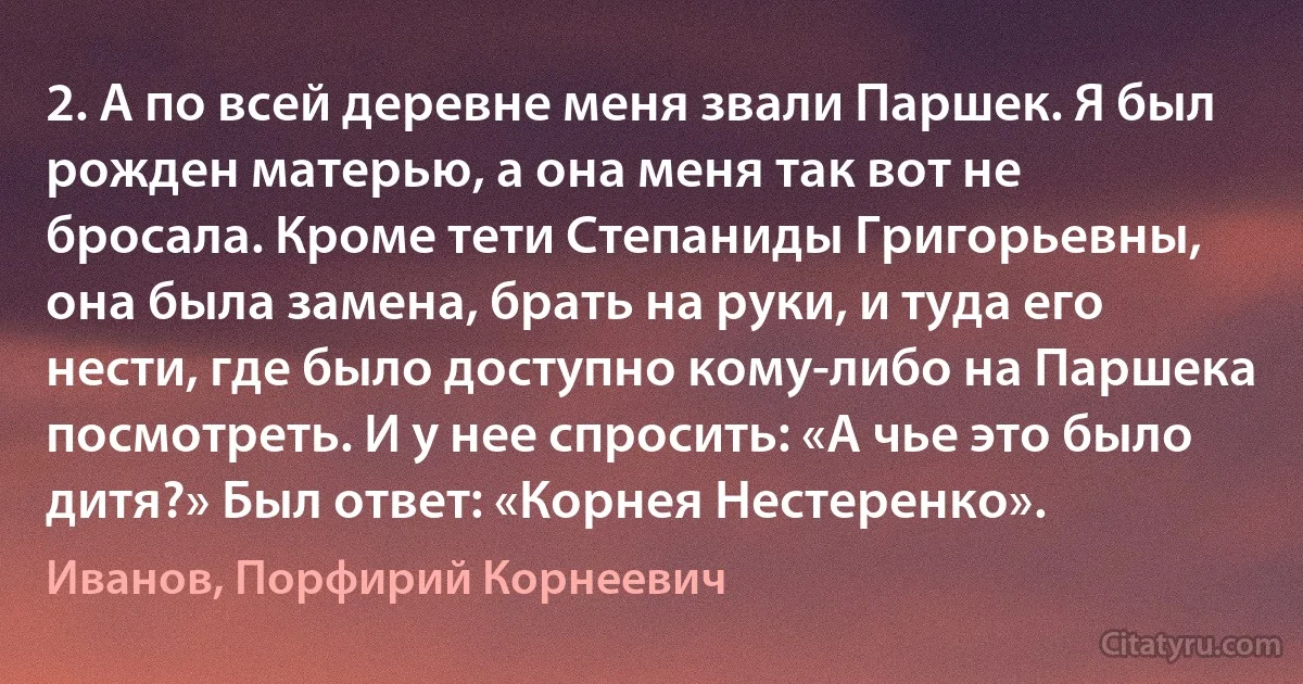 2. А по всей деревне меня звали Паршек. Я был рожден матерью, а она меня так вот не бросала. Кроме тети Степаниды Григорьевны, она была замена, брать на руки, и туда его нести, где было доступно кому-либо на Паршека посмотреть. И у нее спросить: «А чье это было дитя?» Был ответ: «Корнея Нестеренко». (Иванов, Порфирий Корнеевич)