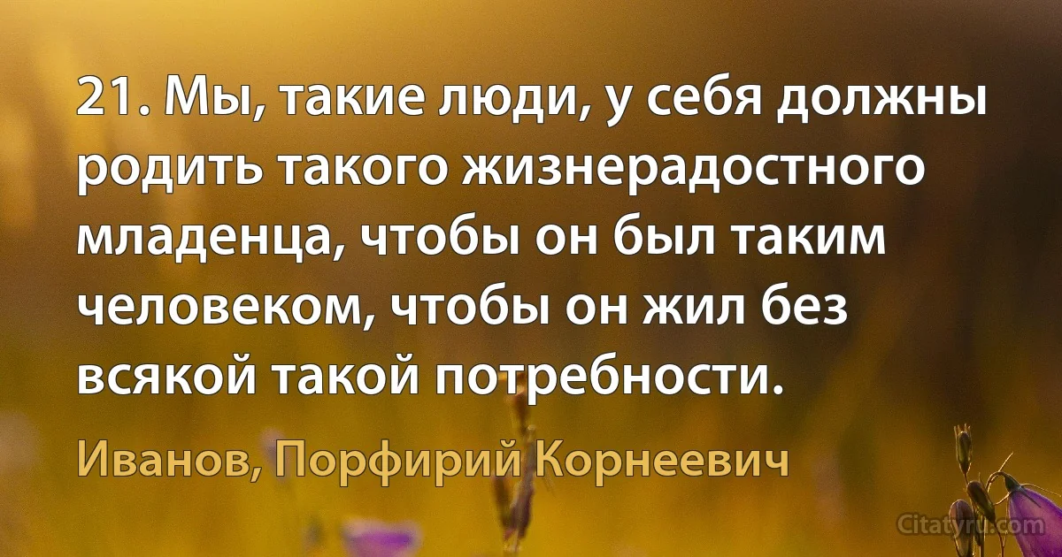 21. Мы, такие люди, у себя должны родить такого жизнерадостного младенца, чтобы он был таким человеком, чтобы он жил без всякой такой потребности. (Иванов, Порфирий Корнеевич)