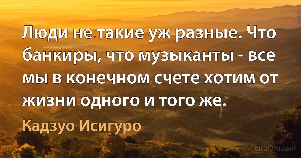 Люди не такие уж разные. Что банкиры, что музыканты - все мы в конечном счете хотим от жизни одного и того же. (Кадзуо Исигуро)