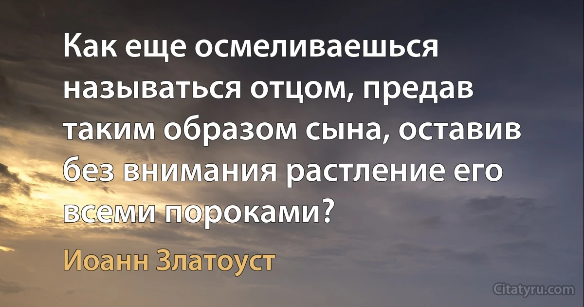 Как еще осмеливаешься называться отцом, предав таким образом сына, оставив без внимания растление его всеми пороками? (Иоанн Златоуст)