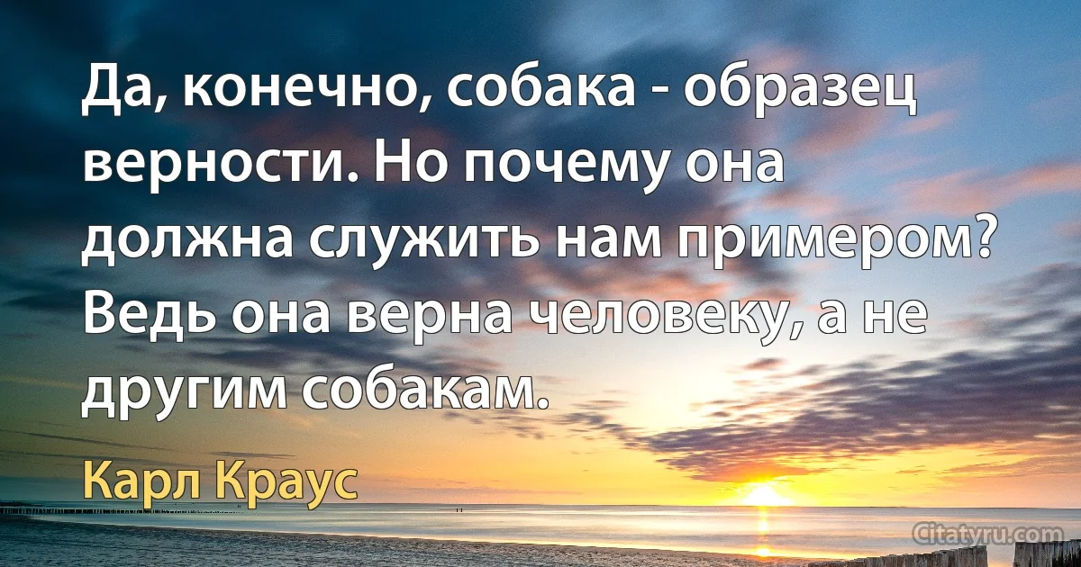 Да, конечно, собака - образец верности. Но почему она должна служить нам примером? Ведь она верна человеку, а не другим собакам. (Карл Краус)