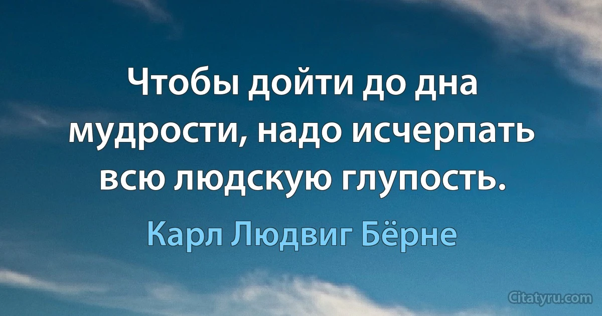 Чтобы дойти до дна мудрости, надо исчерпать всю людскую глупость. (Карл Людвиг Бёрне)