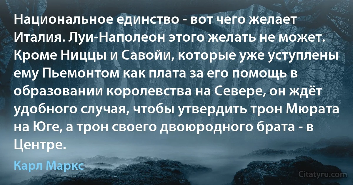 Национальное единство - вот чего желает Италия. Луи-Наполеон этого желать не может. Кроме Ниццы и Савойи, которые уже уступлены ему Пьемонтом как плата за его помощь в образовании королевства на Севере, он ждёт удобного случая, чтобы утвердить трон Мюрата на Юге, а трон своего двоюродного брата - в Центре. (Карл Маркс)