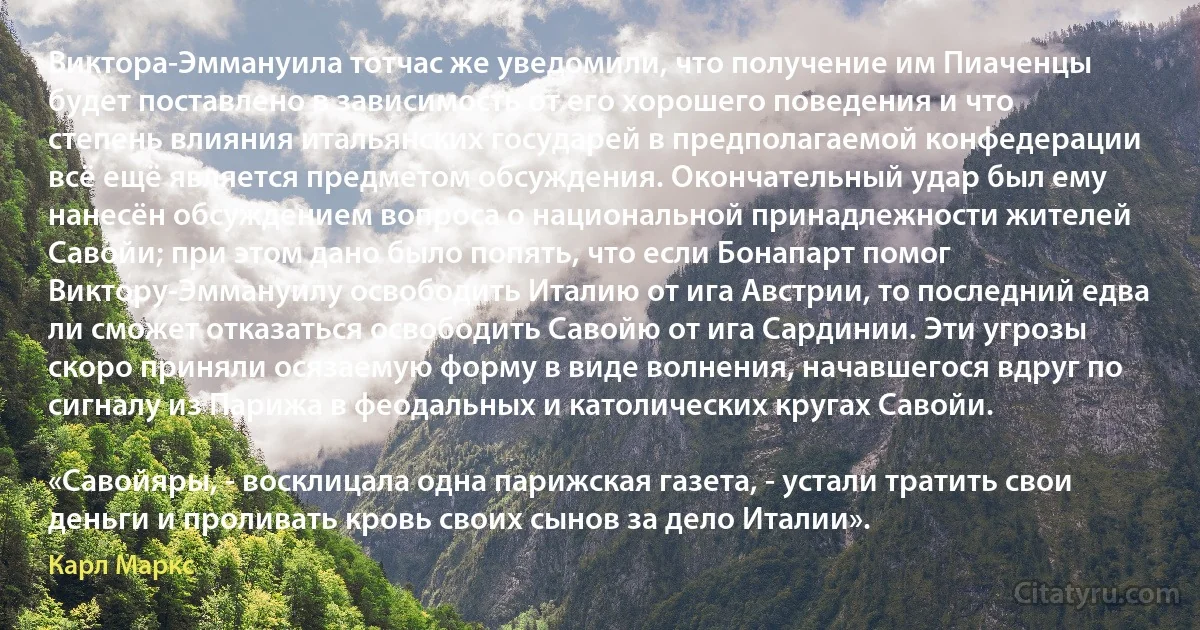 Виктора-Эммануила тотчас же уведомили, что получение им Пиаченцы будет поставлено в зависимость от его хорошего поведения и что степень влияния итальянских государей в предполагаемой конфедерации всё ещё является предметом обсуждения. Окончательный удар был ему нанесён обсуждением вопроса о национальной принадлежности жителей Савойи; при этом дано было попять, что если Бонапарт помог Виктору-Эммануилу освободить Италию от ига Австрии, то последний едва ли сможет отказаться освободить Савойю от ига Сардинии. Эти угрозы скоро приняли осязаемую форму в виде волнения, начавшегося вдруг по сигналу из Парижа в феодальных и католических кругах Савойи.

«Савойяры, - восклицала одна парижская газета, - устали тратить свои деньги и проливать кровь своих сынов за дело Италии». (Карл Маркс)