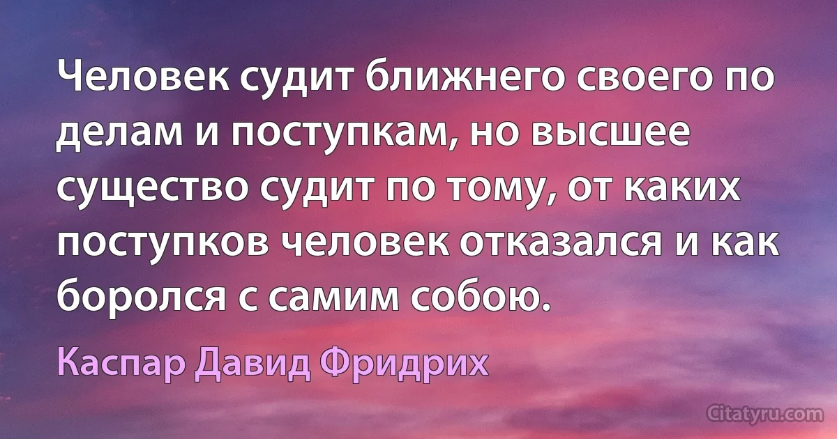 Человек судит ближнего своего по делам и поступкам, но высшее существо судит по тому, от каких поступков человек отказался и как боролся с самим собою. (Каспар Давид Фридрих)