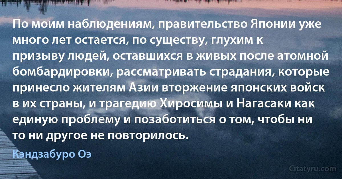 По моим наблюдениям, правительство Японии уже много лет остается, по существу, глухим к призыву людей, оставшихся в живых после атомной бомбардировки, рассматривать страдания, которые принесло жителям Азии вторжение японских войск в их страны, и трагедию Хиросимы и Нагасаки как единую проблему и позаботиться о том, чтобы ни то ни другое не повторилось. (Кэндзабуро Оэ)