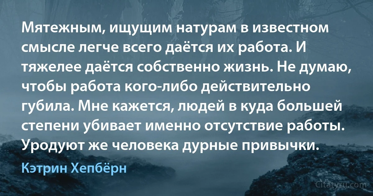 Мятежным, ищущим натурам в известном смысле легче всего даётся их работа. И тяжелее даётся собственно жизнь. Не думаю, чтобы работа кого-либо действительно губила. Мне кажется, людей в куда большей степени убивает именно отсутствие работы. Уродуют же человека дурные привычки. (Кэтрин Хепбёрн)