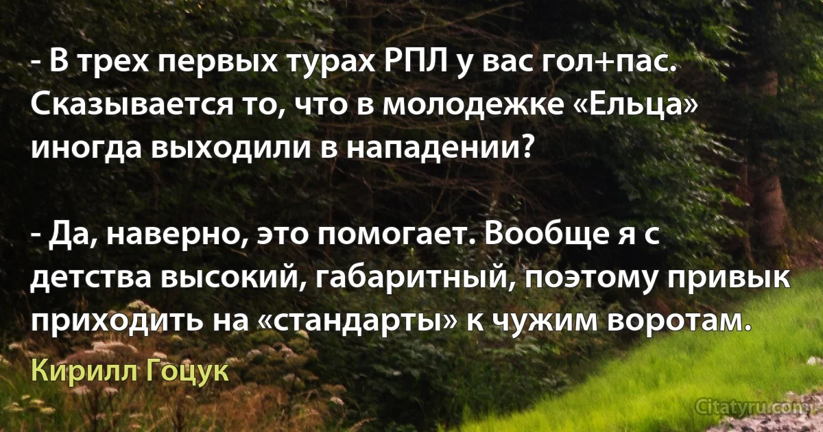 - В трех первых турах РПЛ у вас гол+пас. Сказывается то, что в молодежке «Ельца» иногда выходили в нападении?

- Да, наверно, это помогает. Вообще я с детства высокий, габаритный, поэтому привык приходить на «стандарты» к чужим воротам. (Кирилл Гоцук)