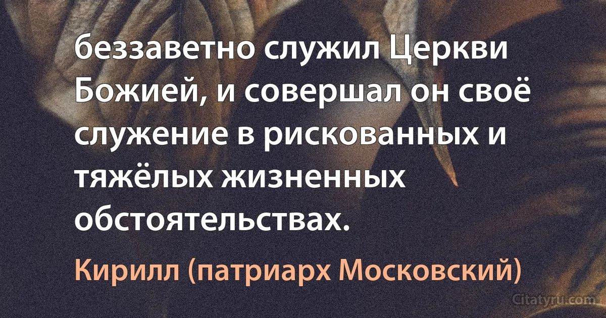 беззаветно служил Церкви Божией, и совершал он своё служение в рискованных и тяжёлых жизненных обстоятельствах. (Кирилл (патриарх Московский))