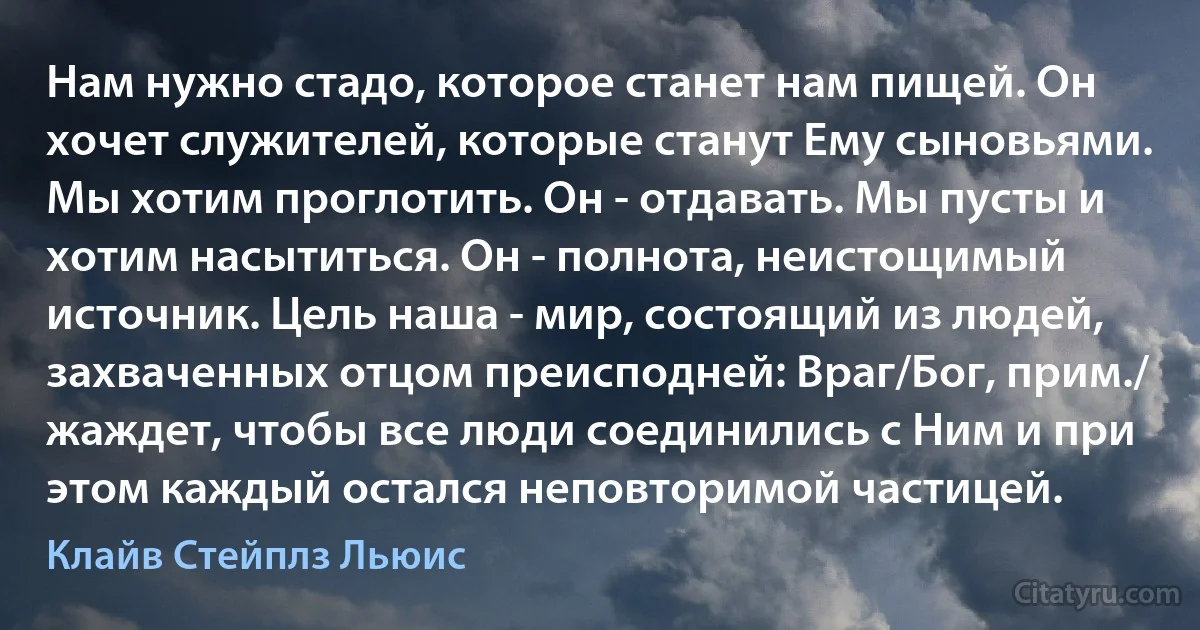 Нам нужно стадо, которое станет нам пищей. Он хочет служителей, которые станут Ему сыновьями. Мы хотим проглотить. Он - отдавать. Мы пусты и хотим насытиться. Он - полнота, неистощимый источник. Цель наша - мир, состоящий из людей, захваченных отцом преисподней: Враг/Бог, прим./ жаждет, чтобы все люди соединились с Ним и при этом каждый остался неповторимой частицей. (Клайв Стейплз Льюис)