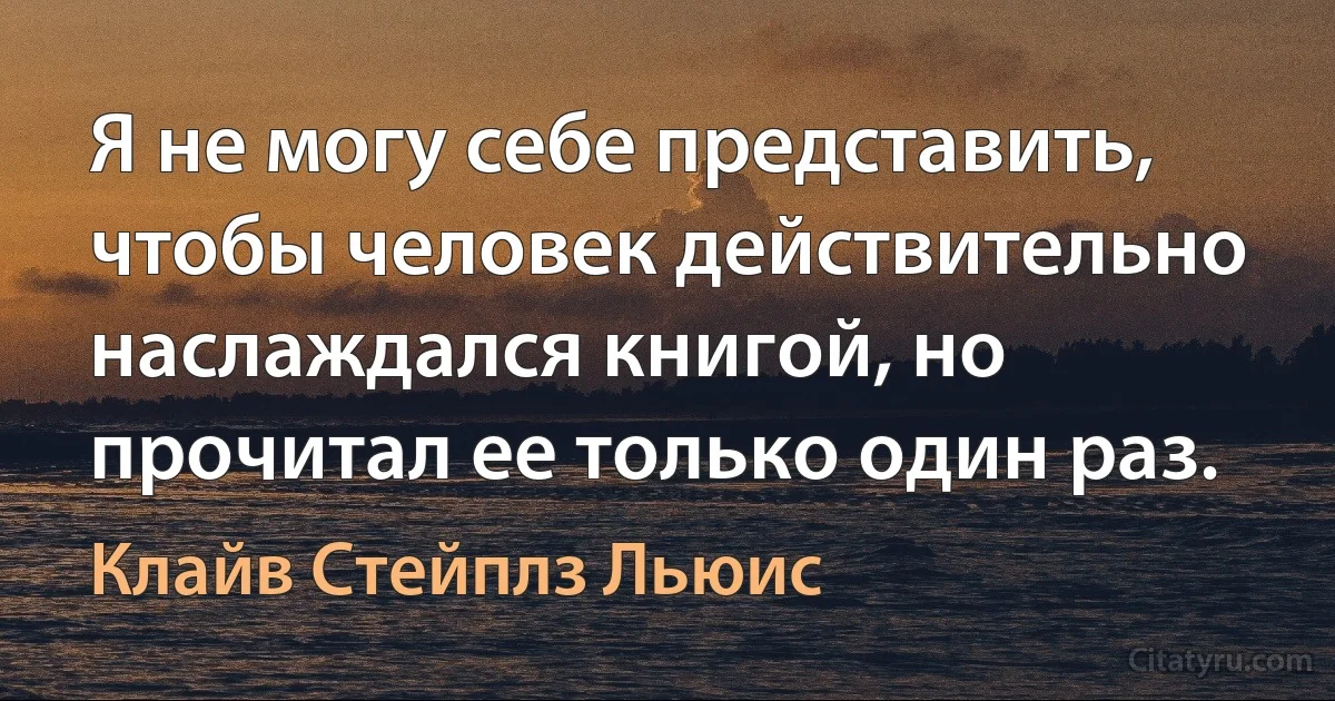 Я не могу себе представить, чтобы человек действительно наслаждался книгой, но прочитал ее только один раз. (Клайв Стейплз Льюис)