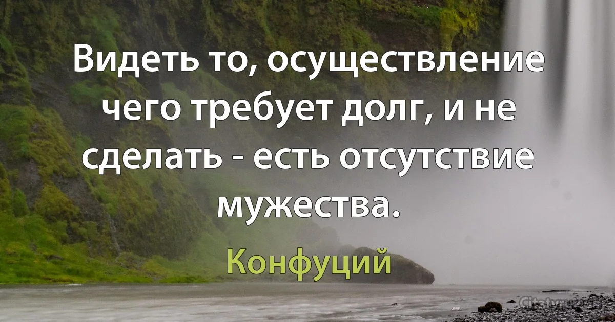 Видеть то, осуществление чего требует долг, и не сделать - есть отсутствие мужества. (Конфуций)