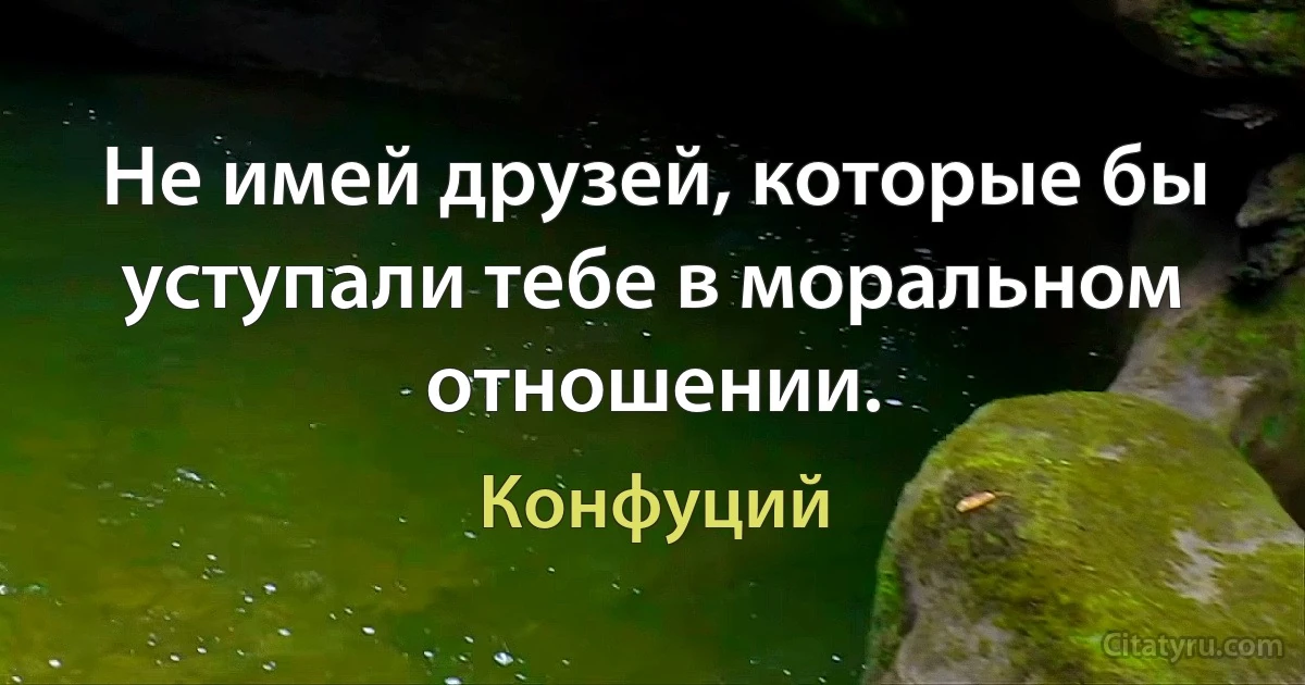 Не имей друзей, которые бы уступали тебе в моральном отношении. (Конфуций)