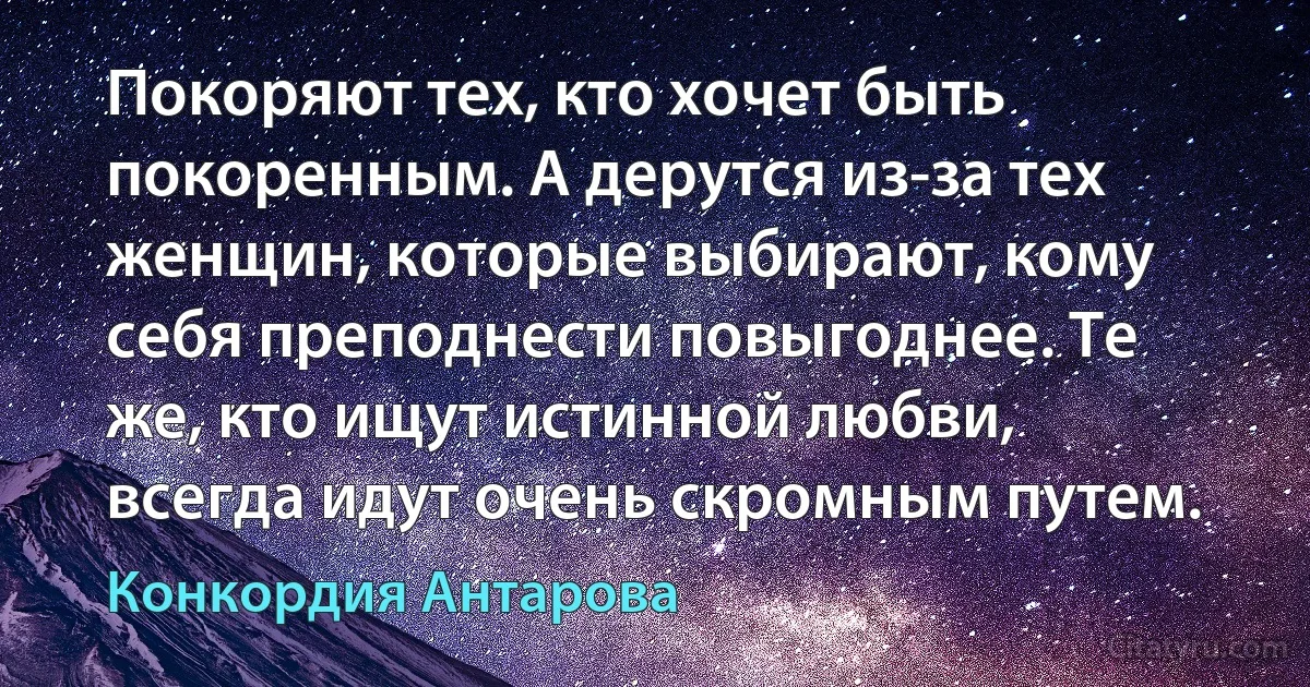 Покоряют тех, кто хочет быть покоренным. А дерутся из-за тех женщин, которые выбирают, кому себя преподнести повыгоднее. Те же, кто ищут истинной любви, всегда идут очень скромным путем. (Конкордия Антарова)