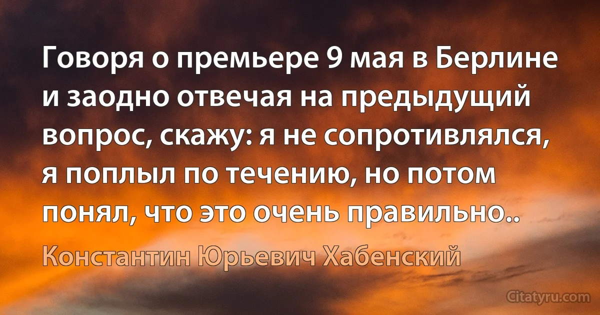 Говоря о премьере 9 мая в Берлине и заодно отвечая на предыдущий вопрос, скажу: я не сопротивлялся, я поплыл по течению, но потом понял, что это очень правильно.. (Константин Юрьевич Хабенский)