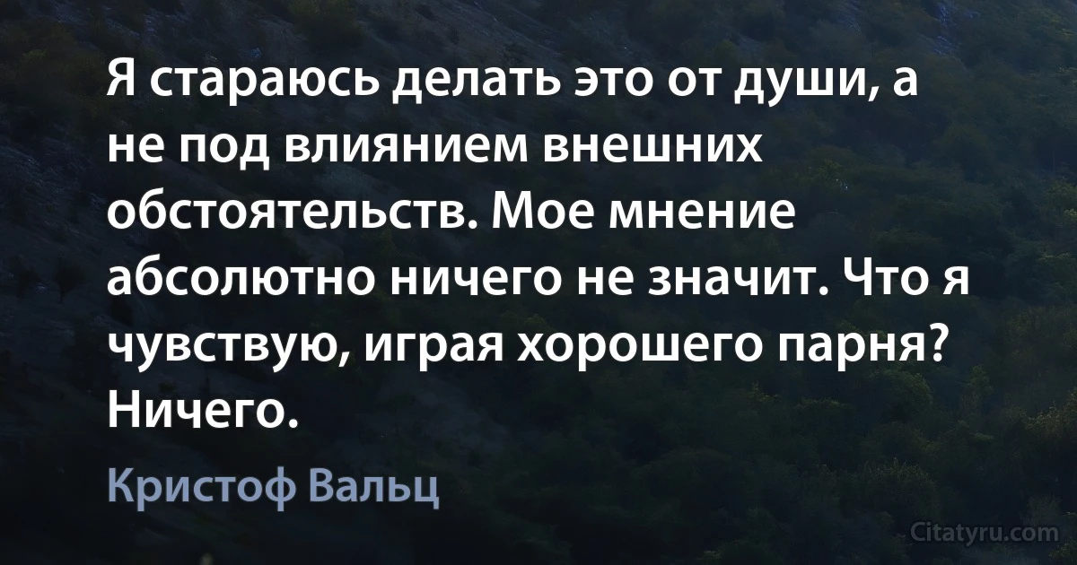 Я стараюсь делать это от души, а не под влиянием внешних обстоятельств. Мое мнение абсолютно ничего не значит. Что я чувствую, играя хорошего парня? Ничего. (Кристоф Вальц)