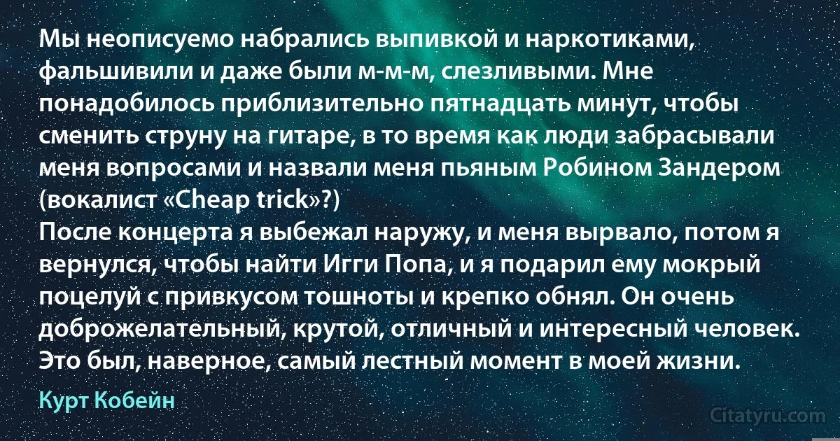 Мы неописуемо набрались выпивкой и наркотиками, фальшивили и даже были м-м-м, слезливыми. Мне понадобилось приблизительно пятнадцать минут, чтобы сменить струну на гитаре, в то время как люди забрасывали меня вопросами и назвали меня пьяным Робином Зандером (вокалист «Cheap trick»?)
После концерта я выбежал наружу, и меня вырвало, потом я вернулся, чтобы найти Игги Попа, и я подарил ему мокрый поцелуй с привкусом тошноты и крепко обнял. Он очень доброжелательный, крутой, отличный и интересный человек. Это был, наверное, самый лестный момент в моей жизни. (Курт Кобейн)