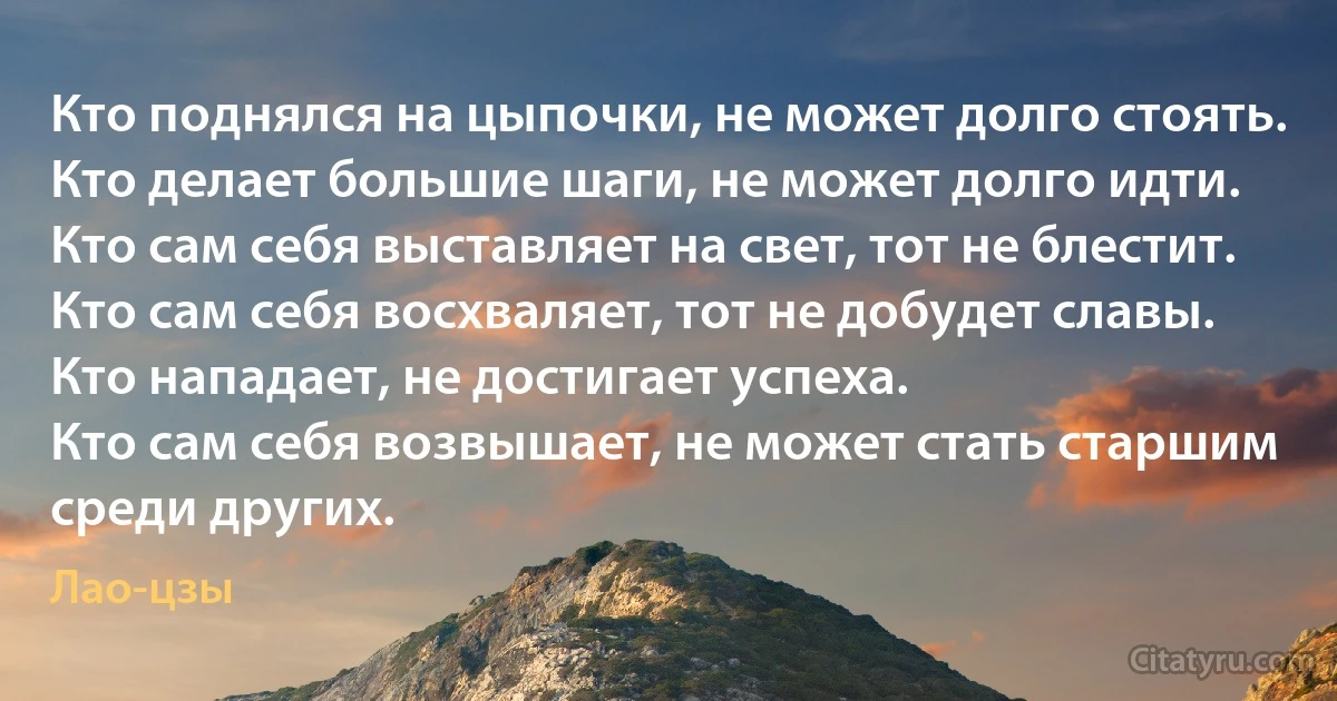 Кто поднялся на цыпочки, не может долго стоять.
Кто делает большие шаги, не может долго идти.
Кто сам себя выставляет на свет, тот не блестит.
Кто сам себя восхваляет, тот не добудет славы.
Кто нападает, не достигает успеха.
Кто сам себя возвышает, не может стать старшим среди других. (Лао-цзы)