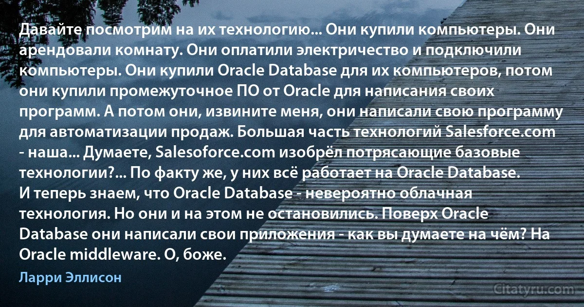 Давайте посмотрим на их технологию... Они купили компьютеры. Они арендовали комнату. Они оплатили электричество и подключили компьютеры. Они купили Oracle Database для их компьютеров, потом они купили промежуточное ПО от Oracle для написания своих программ. А потом они, извините меня, они написали свою программу для автоматизации продаж. Большая часть технологий Salesforce.com - наша... Думаете, Salesoforce.com изобрёл потрясающие базовые технологии?... По факту же, у них всё работает на Oracle Database. И теперь знаем, что Oracle Database - невероятно облачная технология. Но они и на этом не остановились. Поверх Oracle Database они написали свои приложения - как вы думаете на чём? На Oracle middleware. О, боже. (Ларри Эллисон)