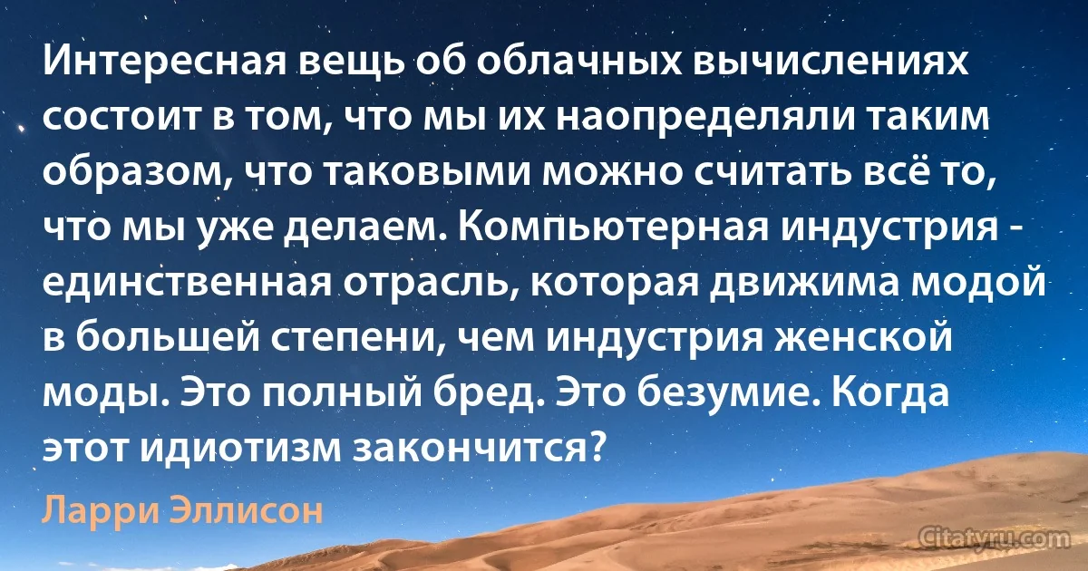 Интересная вещь об облачных вычислениях состоит в том, что мы их наопределяли таким образом, что таковыми можно считать всё то, что мы уже делаем. Компьютерная индустрия - единственная отрасль, которая движима модой в большей степени, чем индустрия женской моды. Это полный бред. Это безумие. Когда этот идиотизм закончится? (Ларри Эллисон)