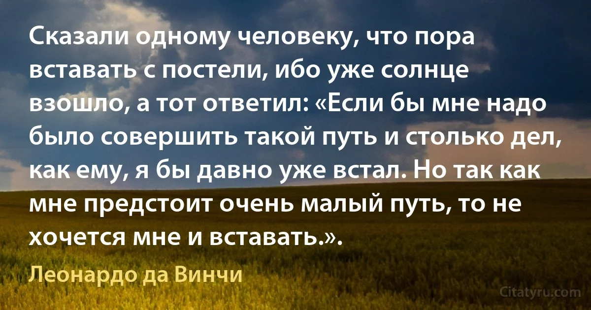 Сказали одному человеку, что пора вставать с постели, ибо уже солнце взошло, а тот ответил: «Если бы мне надо было совершить такой путь и столько дел, как ему, я бы давно уже встал. Но так как мне предстоит очень малый путь, то не хочется мне и вставать.». (Леонардо да Винчи)