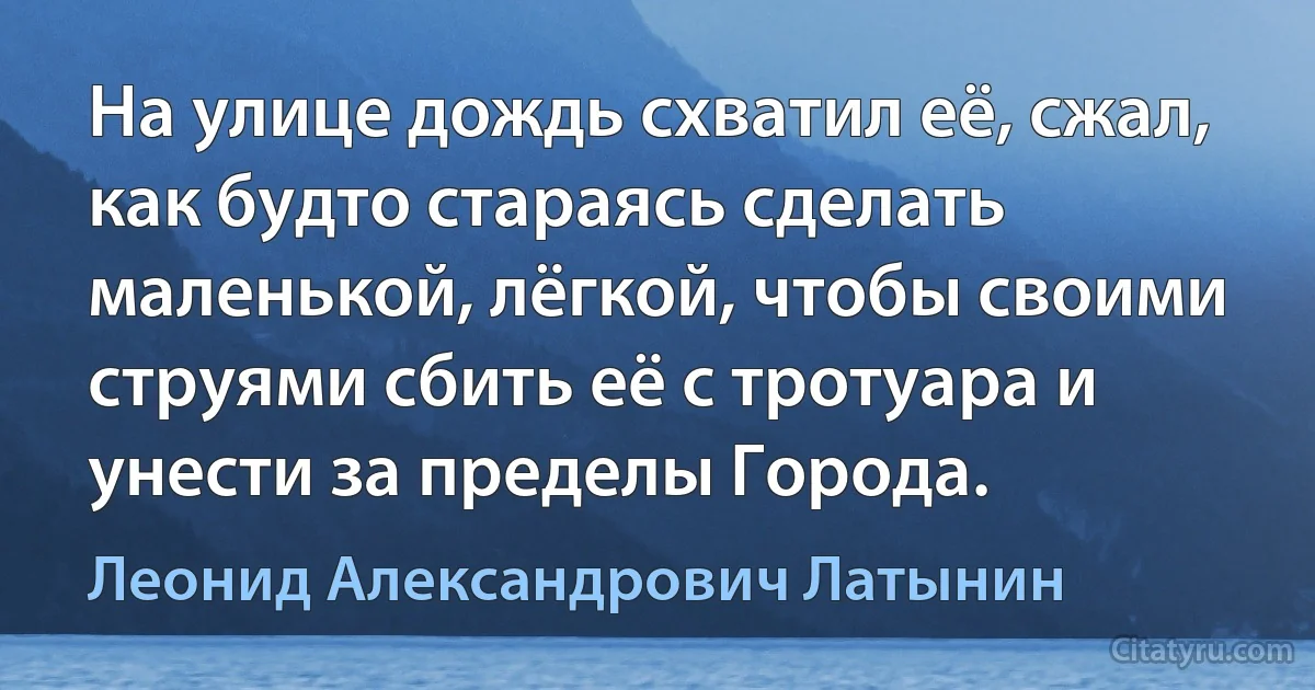 На улице дождь схватил её, сжал, как будто стараясь сделать маленькой, лёгкой, чтобы своими струями сбить её с тротуара и унести за пределы Города. (Леонид Александрович Латынин)