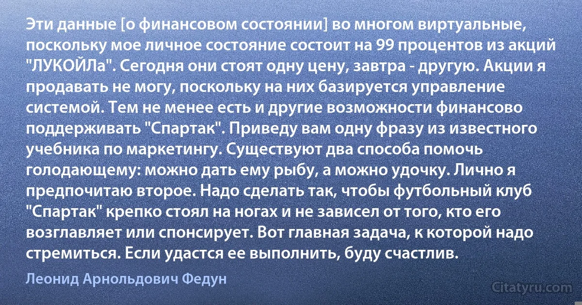 Эти данные [о финансовом состоянии] во многом виртуальные, поскольку мое личное состояние состоит на 99 процентов из акций "ЛУКОЙЛа". Сегодня они стоят одну цену, завтра - другую. Акции я продавать не могу, поскольку на них базируется управление системой. Тем не менее есть и другие возможности финансово поддерживать "Спартак". Приведу вам одну фразу из известного учебника по маркетингу. Существуют два способа помочь голодающему: можно дать ему рыбу, а можно удочку. Лично я предпочитаю второе. Надо сделать так, чтобы футбольный клуб "Спартак" крепко стоял на ногах и не зависел от того, кто его возглавляет или спонсирует. Вот главная задача, к которой надо стремиться. Если удастся ее выполнить, буду счастлив. (Леонид Арнольдович Федун)