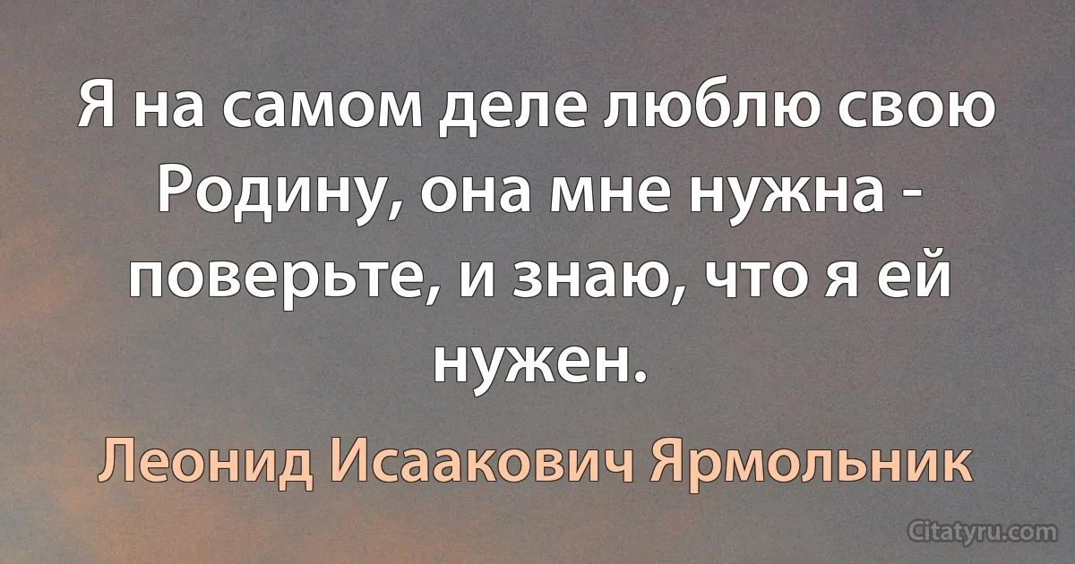 Я на самом деле люблю свою Родину, она мне нужна - поверьте, и знаю, что я ей нужен. (Леонид Исаакович Ярмольник)