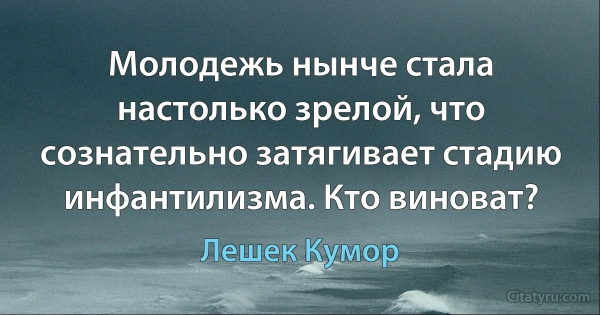 Молодежь нынче стала настолько зрелой, что сознательно затягивает стадию инфантилизма. Кто виноват? (Лешек Кумор)