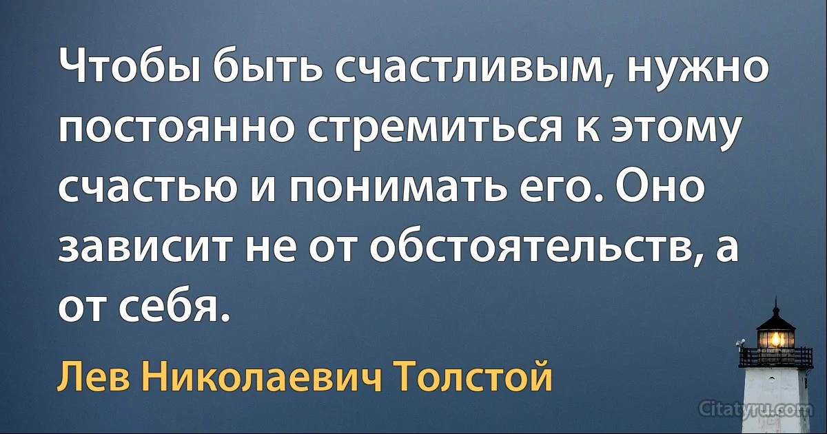 Чтобы быть счастливым, нужно постоянно стремиться к этому счастью и понимать его. Оно зависит не от обстоятельств, а от себя. (Лев Николаевич Толстой)