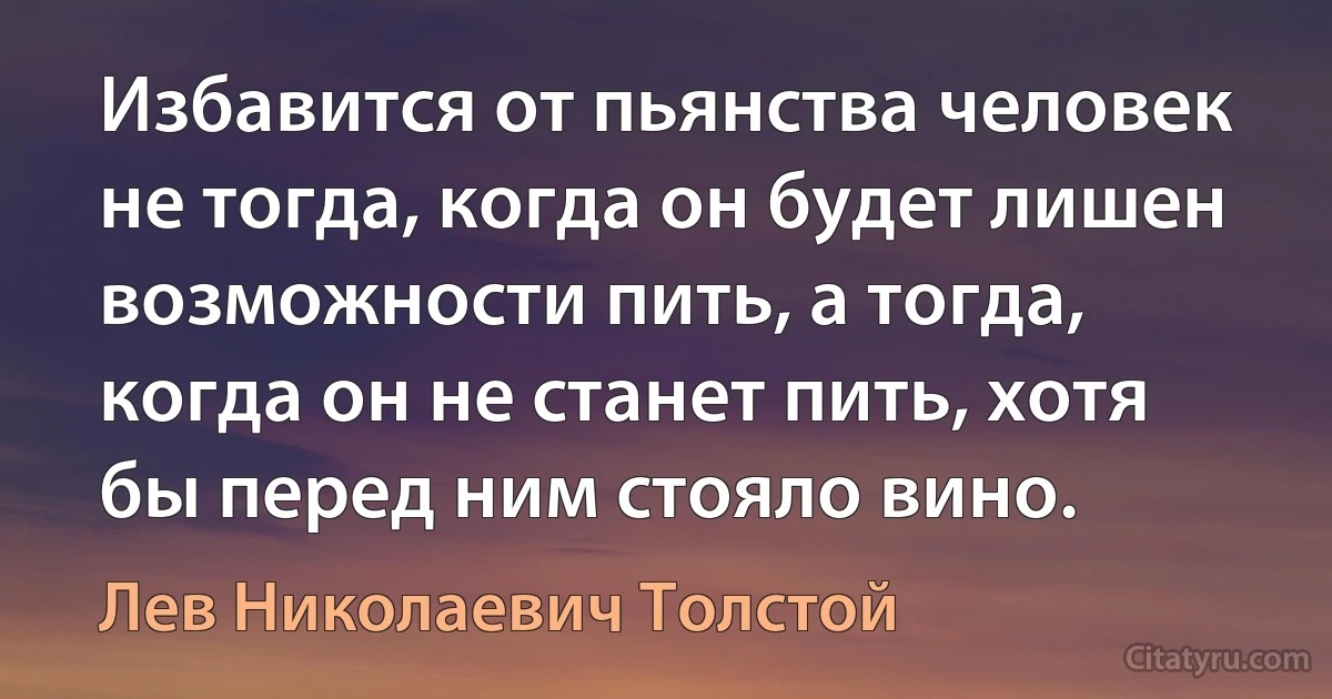 Избавится от пьянства человек не тогда, когда он будет лишен возможности пить, а тогда, когда он не станет пить, хотя бы перед ним стояло вино. (Лев Николаевич Толстой)