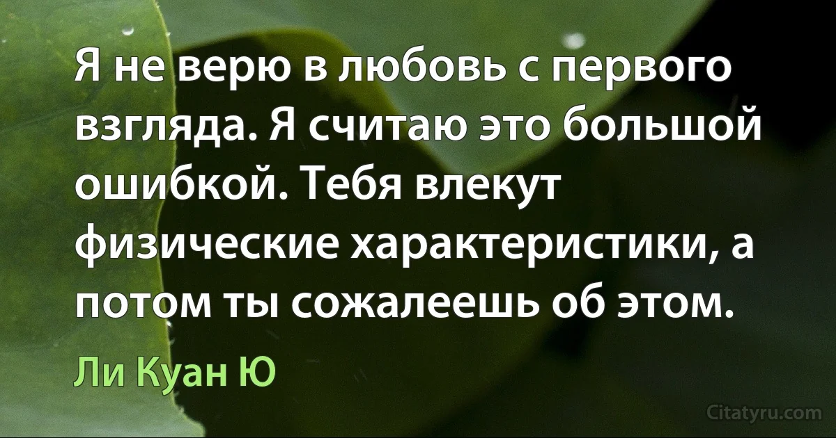 Я не верю в любовь с первого взгляда. Я считаю это большой ошибкой. Тебя влекут физические характеристики, а потом ты сожалеешь об этом. (Ли Куан Ю)