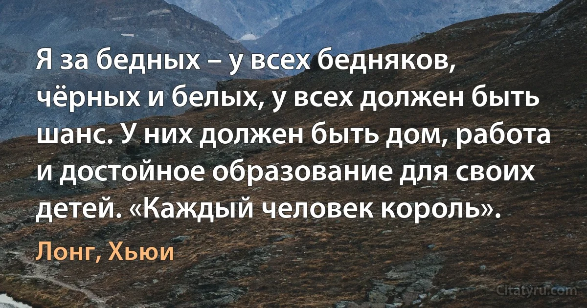 Я за бедных – у всех бедняков, чёрных и белых, у всех должен быть шанс. У них должен быть дом, работа и достойное образование для своих детей. «Каждый человек король». (Лонг, Хьюи)