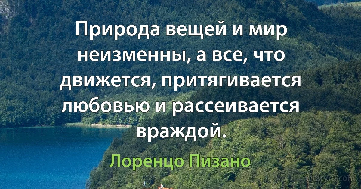 Природа вещей и мир неизменны, а все, что движется, притягивается любовью и рассеивается враждой. (Лоренцо Пизано)