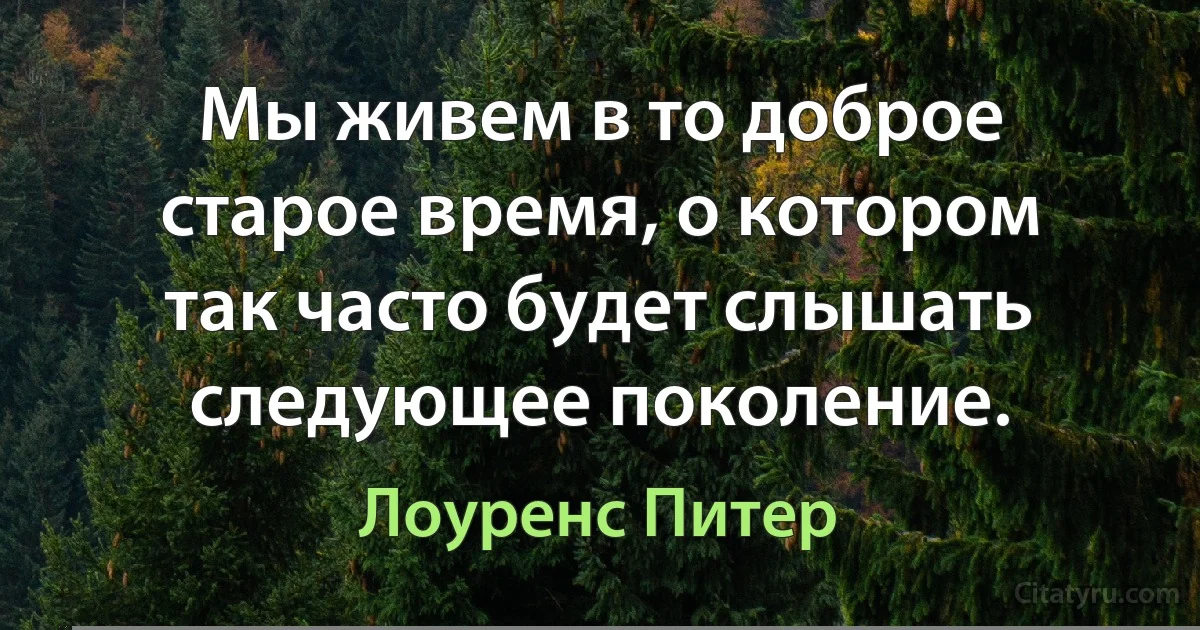 Мы живем в то доброе старое время, о котором так часто будет слышать следующее поколение. (Лоуренс Питер)