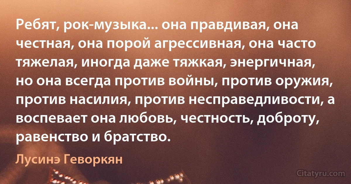 Ребят, рок-музыка... она правдивая, она честная, она порой агрессивная, она часто тяжелая, иногда даже тяжкая, энергичная, но она всегда против войны, против оружия, против насилия, против несправедливости, а воспевает она любовь, честность, доброту, равенство и братство. (Лусинэ Геворкян)