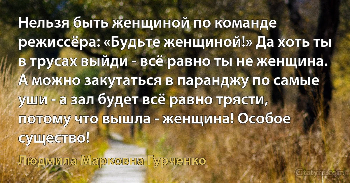 Нельзя быть женщиной по команде режиссёра: «Будьте женщиной!» Да хоть ты в трусах выйди - всё равно ты не женщина. А можно закутаться в паранджу по самые уши - а зал будет всё равно трясти, потому что вышла - женщина! Особое существо! (Людмила Марковна Гурченко)