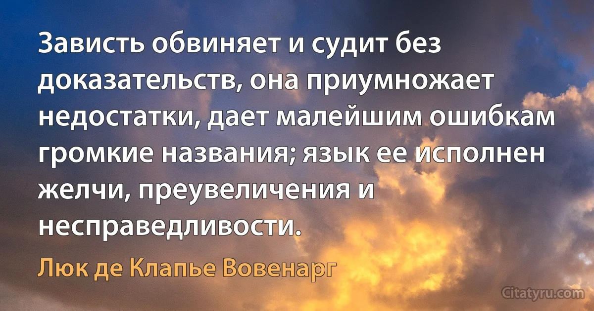 Зависть обвиняет и судит без доказательств, она приумножает недостатки, дает малейшим ошибкам громкие названия; язык ее исполнен желчи, преувеличения и несправедливости. (Люк де Клапье Вовенарг)