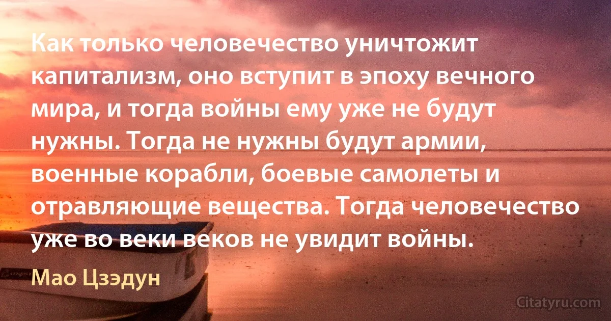 Как только человечество уничтожит капитализм, оно вступит в эпоху вечного мира, и тогда войны ему уже не будут нужны. Тогда не нужны будут армии, военные корабли, боевые самолеты и отравляющие вещества. Тогда человечество уже во веки веков не увидит войны. (Мао Цзэдун)