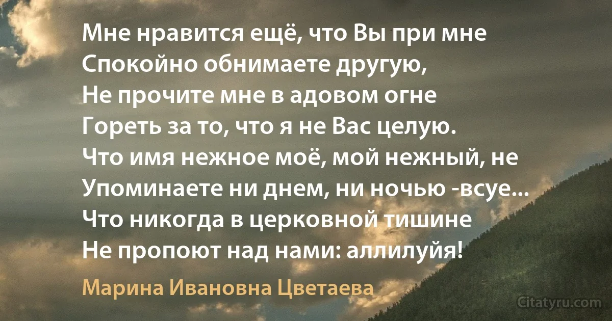 Мне нравится ещё, что Вы при мне
Спокойно обнимаете другую,
Не прочите мне в адовом огне
Гореть за то, что я не Вас целую.
Что имя нежное моё, мой нежный, не Упоминаете ни днем, ни ночью -всуе...
Что никогда в церковной тишине
Не пропоют над нами: аллилуйя! (Марина Ивановна Цветаева)