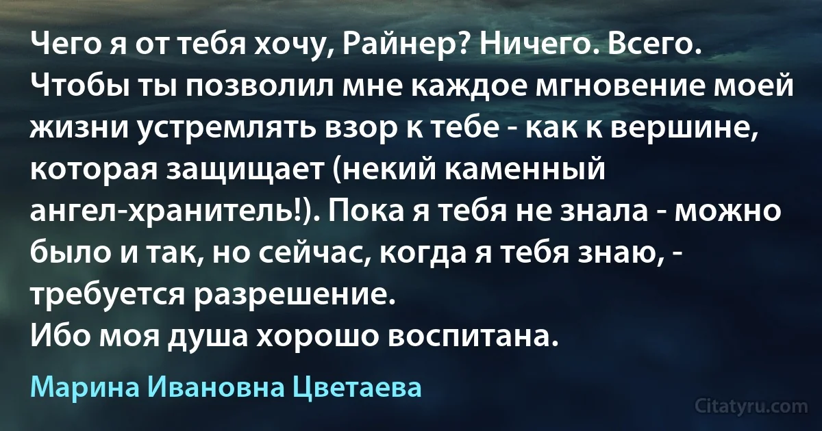 Чего я от тебя хочу, Райнер? Ничего. Всего. Чтобы ты позволил мне каждое мгновение моей жизни устремлять взор к тебе - как к вершине, которая защищает (некий каменный ангел-хранитель!). Пока я тебя не знала - можно было и так, но сейчас, когда я тебя знаю, - требуется разрешение.
Ибо моя душа хорошо воспитана. (Марина Ивановна Цветаева)