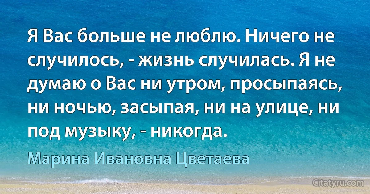 Я Вас больше не люблю. Ничего не случилось, - жизнь случилась. Я не думаю о Вас ни утром, просыпаясь, ни ночью, засыпая, ни на улице, ни под музыку, - никогда. (Марина Ивановна Цветаева)