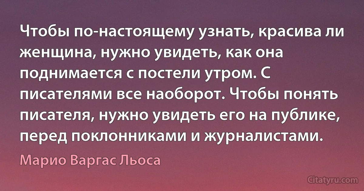 Чтобы по-настоящему узнать, красива ли женщина, нужно увидеть, как она поднимается с постели утром. С писателями все наоборот. Чтобы понять писателя, нужно увидеть его на публике, перед поклонниками и журналистами. (Марио Варгас Льоса)